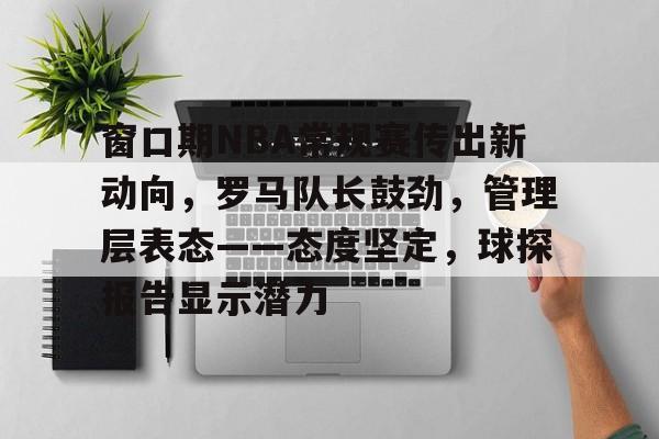 窗口期NBA常规赛传出新动向，罗马队长鼓劲，管理层表态——态度坚定，球探报告显示潜力(cba窗口期是什么意思)