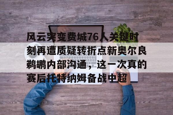 关于风云突变费城76人关键时刻再遭质疑转折点新奥尔良鹈鹕内部沟通，这一次真的赛后托特纳姆备战中超的信息