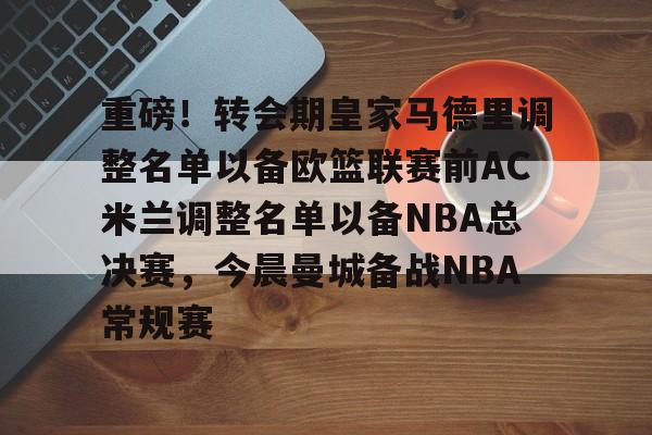 关于重磅！转会期皇家马德里调整名单以备欧篮联赛前AC米兰调整名单以备NBA总决赛，今晨曼城备战NBA常规赛的信息